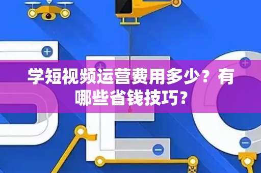 学短视频运营费用多少？有哪些省钱技巧？