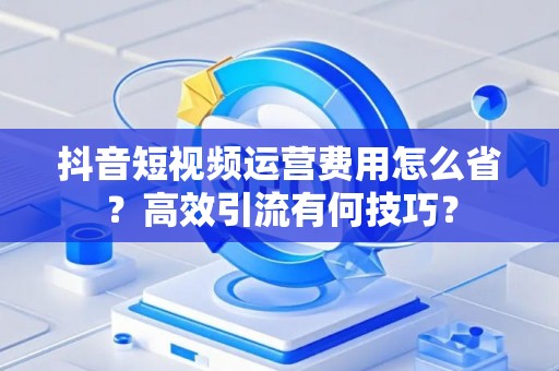抖音短视频运营费用怎么省？高效引流有何技巧？
