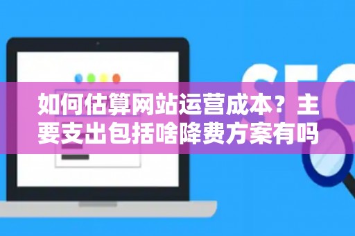 如何估算网站运营成本？主要支出包括啥降费方案有吗？