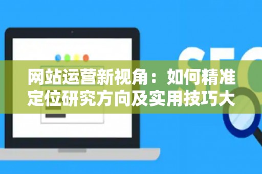 网站运营新视角：如何精准定位研究方向及实用技巧大放送