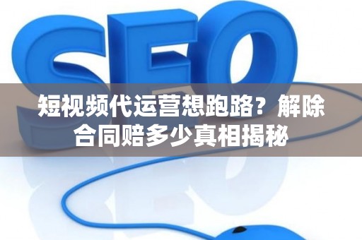 短视频代运营想跑路？解除合同赔多少真相揭秘