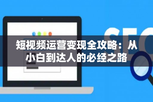 短视频运营变现全攻略：从小白到达人的必经之路