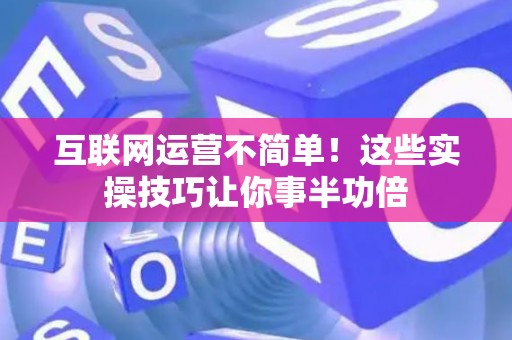 互联网运营不简单！这些实操技巧让你事半功倍