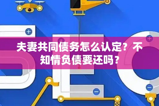 夫妻共同债务怎么认定？不知情负债要还吗？