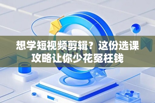 想学短视频剪辑？这份选课攻略让你少花冤枉钱